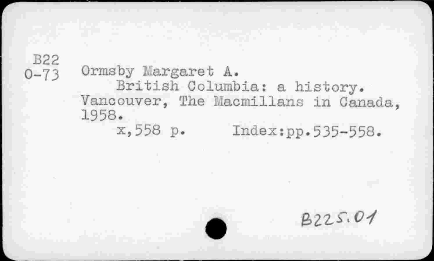 ﻿B22
O-73 Ormsby Margaret A.
British Columbia: a history. Vancouver, The Macmillans in Canada, 1958.
x,558 p. Indexzpp.535-558.
